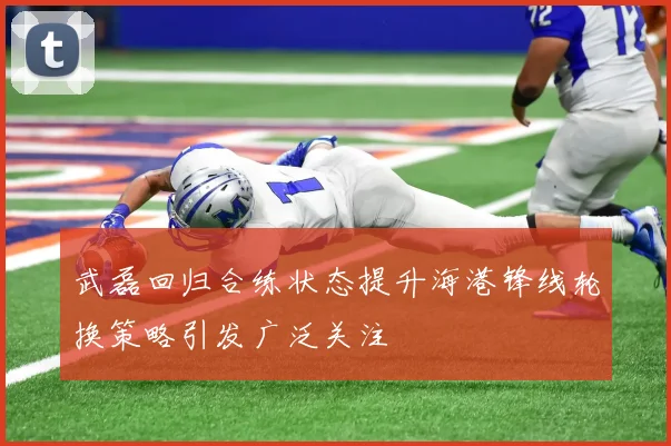 武磊回归合练状态提升海港锋线轮换策略引发广泛关注