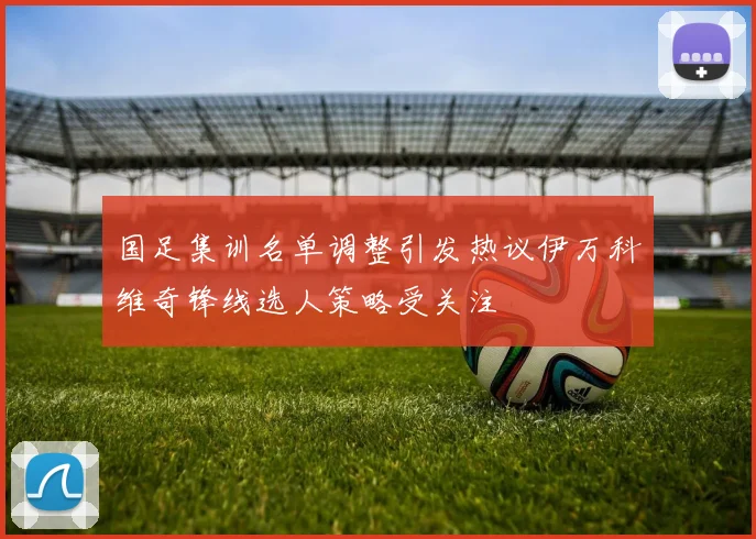 国足集训名单调整引发热议伊万科维奇锋线选人策略受关注