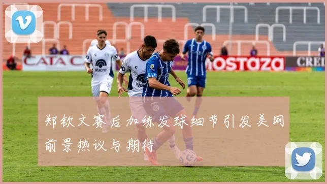 郑钦文赛后加练发球细节引发美网前景热议与期待