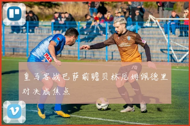 皇马客战巴萨前瞻贝林厄姆佩德里对决成焦点